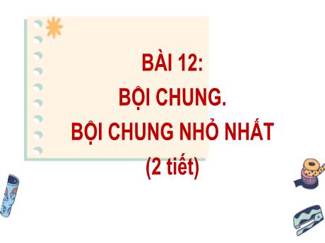 Bài giảng Toán Lớp 6 (Kết nối tri thức) - Bài 12: Bội chung. Bội chung nhỏ nhất (2 Tiết)